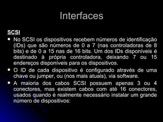 Interfaces SCSI No SCSI os dispositivos recebem números de identificação (IDs) que são números de 0 a 7 (nas controladoras de 8 bits) e de 0 a 15 nas de 16 bits. Um dos IDs disponíveis é destinado à própria controladora, deixando 7 ou 15 endereços disponíveis para os dispositivos. O ID de cada dispositivo é configurado através de uma chave ou jumper, ou (nos mais atuais), via software.  A maioria dos cabos SCSI possuem apenas 3 ou 4 conectores, mas existem cabos com até 16 conectores, usados quando é realmente necessário instalar um grande número de dispositivos: 
