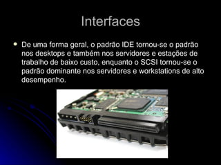 Interfaces De uma forma geral, o padrão IDE tornou-se o padrão nos desktops e também nos servidores e estações de trabalho de baixo custo, enquanto o SCSI tornou-se o padrão dominante nos servidores e workstations de alto desempenho. 