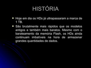 HISTÓRIA Hoje em dia os HDs já ultrapassaram a marca de 1 TB. São brutalmente mais rápidos que os modelos antigos e também mais baratos. Mesmo com o barateamento da memória Flash, os HDs ainda continuam imbatíveis na hora de armazenar grandes quantidades de dados.  