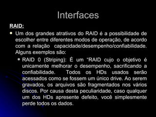 Interfaces RAID: Um dos grandes atrativos do RAID é a possibilidade de escolher entre diferentes modos de operação, de acordo com a relação  capacidade/desempenho/confiabilidade. Alguns exemplos são: RAID 0 (Striping): É um “RAID cujo o objetivo é unicamente melhorar o desempenho, sacrificando a confiabilidade.  Todos os HDs usados serão acessados como se fossem um único drive. Ao serem gravados, os arquivos são fragmentados nos vários discos. Por causa desta peculiaridade, caso qualquer um dos HDs apresente defeito, você simplesmente perde todos os dados. 
