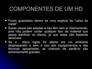 COMPONENTES DE UM HD Ficam guardados dentro de uma espécie de "caixa de metal".  Essas caixas são seladas e não têm nem ar internamente, pois não podem conter qualquer tipo de material que possa danificar os discos, já que estes são bastante sensíveis.  Se o  disco rígido for aberto em um ambiente despreparado e sem o uso dos equipamentos e das técnicas apropriadas, as chances de perdê-lo são extremamente grandes. 