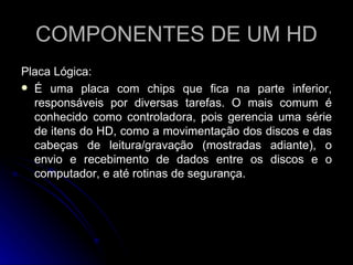 COMPONENTES DE UM HD Placa Lógica:  É uma placa com chips que fica na parte inferior, responsáveis por diversas tarefas. O mais comum é conhecido como controladora, pois gerencia uma série de itens do HD, como a movimentação dos discos e das cabeças de leitura/gravação (mostradas adiante), o envio e recebimento de dados entre os discos e o computador, e até rotinas de segurança. 