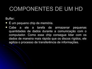 COMPONENTES DE UM HD Buffer: É um pequeno chip de memória.  Cabe a ele a tarefa de armazenar pequenas quantidades de dados durante a comunicação com o computador. Como esse chip consegue lidar com os dados de maneira mais rápida que os discos rígidos, ele agiliza o processo de transferência de informações.  