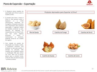 Confidential Material – © 2022
Plano de Expansão – Exportação
• A Qualycon possui projetos de
exportação para China e para os
Estados Unidos.
• O projeto para levar a marca à
China é uma parceria entre a
Qualycon e a SE.SA
Internacional, localizada em
Guangzhou. Enquanto a primeira
será responsável pelo produto/
exportação, a segunda cuidará
do trabalho comercial no país.
Ademais, foi realizado um
investimento em um Food Truck,
que tem como objetivo
promover a marca e
comercializar os produtos,
podendo tornar-se um modelo
de negócio.
• Com relação ao projeto de
exportação aos Estados Unidos,
a companhia contratou uma
empresa no país para auxiliar a
entrada no mercado. Vale
ressaltar que a Qualycon possui
a certificação FDA para entrar
nos EUA, além de já possuir
planos para o primeiro envio,
ainda em 2022, de pão de queijo
– primeiro produto.
Produtos Aprovados para Exportar à China¹
32
1. As coxinhas aprovadas são das linhas lanche e coquetel, além de pães de queijo de dois tamanhos diferentes.
Pão de Queijo Coxinha de Frango Coxinha de Pernil
Coxinha de Queijo Coxinha de Carne
 