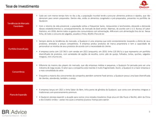 Confidential Material – © 2022
Tese de Investimento
8
Planode Expansão
Concorrência
Tendênciasde Mercado
Favoráveis
• Cada vez com menos tempo livre no dia a dia, a população mundial tende a procurar alimentos práticos e rápidos, que não
demoram para serem preparados. Dentre eles, estão os alimentos congelados e pré-preparados, presentes no portfólio da
Qualycon.
• Com o retorno da vida presencial, a população voltou a frequentar bares, restaurantes e lanchonetes, elevando a demanda
desses estabelecimentos e, consequentemente, do mercado de food service. Ademais, de acordo com o U.S. Bureau of Labor
Statistics, em 2018, dentre todos os gastos dos consumidores com alimentação, 44% eram com alimentação fora do lar. Nessa
linha, de todo o consumo de salgados, assados e fritos, 40,6% é fora do lar.
PortfólioDiversificado
• Sempre atenta às tendências do mercado, a Qualycon é uma empresa que está constantemente inovando a oferta de seus
produtos, atrelados a preços competitivos. A empresa produz produtos de marca proprietária e tem a capacidade de
personalizar as receitas de seus produtos de acordo com a necessidade do cliente.
• A empresa conta com 133 SKU’s com vendas em 2021 (enquanto, em 2019, tinha 120 SKU’s) o que representa um portfólio
diversificado de produtos, com variedades de opções de escolha, como: pão de queijo, folhados, tortas, quiches, salgados
integrais, mini churros etc.
• A empresa lançou em 2021 a linha Sabor do Bem, linha ponta de gôndola da Qualycon, que conta com alimentos integrais e
tradicionais com posicionamento premium.
• A Qualycon planeja expandir a atuação para outros cinco estados brasileiros (hoje atua em São Paulo e Recife), além da China
e dos Estados Unidos – países nos quais a empresa já possui licença para operar.
• Diferente da maioria dos players do mercado, que são empresas médias e pequenas, a Qualycon foi pensada para ser uma
indústria de larga escala. O setor que a companhia está inserida é muito fragmentado. Assim, a Qualycon é a maior empresa e
a mais consolidada do setor.
• Enquanto a maioria dos concorrentes da companhia atendem somente food service, a Qualycon possui uma base diversificada
de clientes, atendendo, também, o varejo.
 