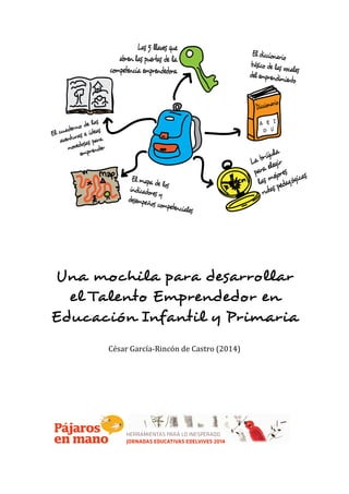  
	
  
	
  
	
  
	
  
Una mochila para desarrollar
el Talento Emprendedor en
Educación Infantil y Primaria
	
  
	
  
César	
  García-­‐Rincón	
  de	
  Castro	
  (2014)	
  
	
  
	
  
	
  
	
  
	
  
	
  
	
  
 