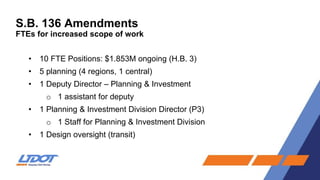 S.B. 136 Amendments
FTEs for increased scope of work
• 10 FTE Positions: $1.853M ongoing (H.B. 3)
• 5 planning (4 regions, 1 central)
• 1 Deputy Director – Planning & Investment
o 1 assistant for deputy
• 1 Planning & Investment Division Director (P3)
o 1 Staff for Planning & Investment Division
• 1 Design oversight (transit)
 