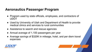 Aeronautics Passenger Program
● Program used by state officials, employees, and contractors of
UDOT
● Used by University of Utah and Department of Health to provide
medical clinics and services to rural communities
● Assistance to search and rescue agencies
● Annual average of 1,100 passengers per year
● Average savings of $320K in mileage, hotel, and per diem travel
expenses
 