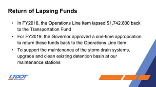 Return of Lapsing Funds
• In FY2018, the Operations Line Item lapsed $1,742,600 back
to the Transportation Fund
• For FY2019, the Governor approved a one-time appropriation
to return these funds back to the Operations Line Item
• To support the maintenance of the storm drain systems,
upgrade and clean existing detention basin at our
maintenance stations
 