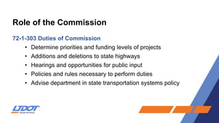 Role of the Commission
72-1-303 Duties of Commission
• Determine priorities and funding levels of projects
• Additions and deletions to state highways
• Hearings and opportunities for public input
• Policies and rules necessary to perform duties
• Advise department in state transportation systems policy
 