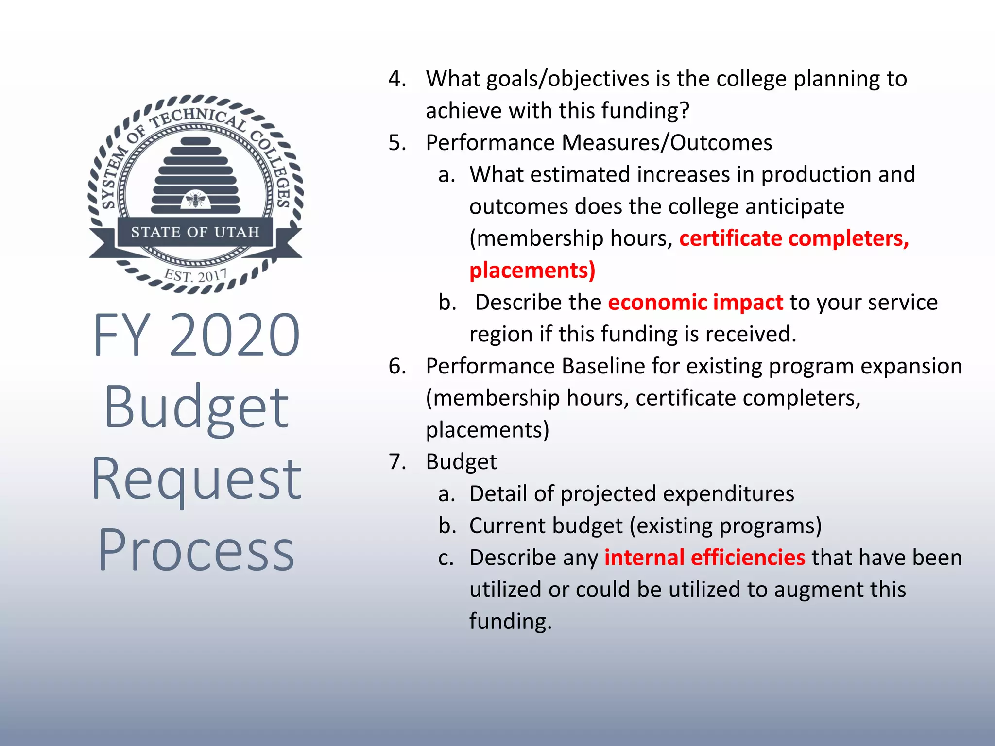 FY 2020
Budget
Request
Process
4. What goals/objectives is the college planning to
achieve with this funding?
5. Performance Measures/Outcomes
a. What estimated increases in production and
outcomes does the college anticipate
(membership hours, certificate completers,
placements)
b. Describe the economic impact to your service
region if this funding is received.
6. Performance Baseline for existing program expansion
(membership hours, certificate completers,
placements)
7. Budget
a. Detail of projected expenditures
b. Current budget (existing programs)
c. Describe any internal efficiencies that have been
utilized or could be utilized to augment this
funding.
 