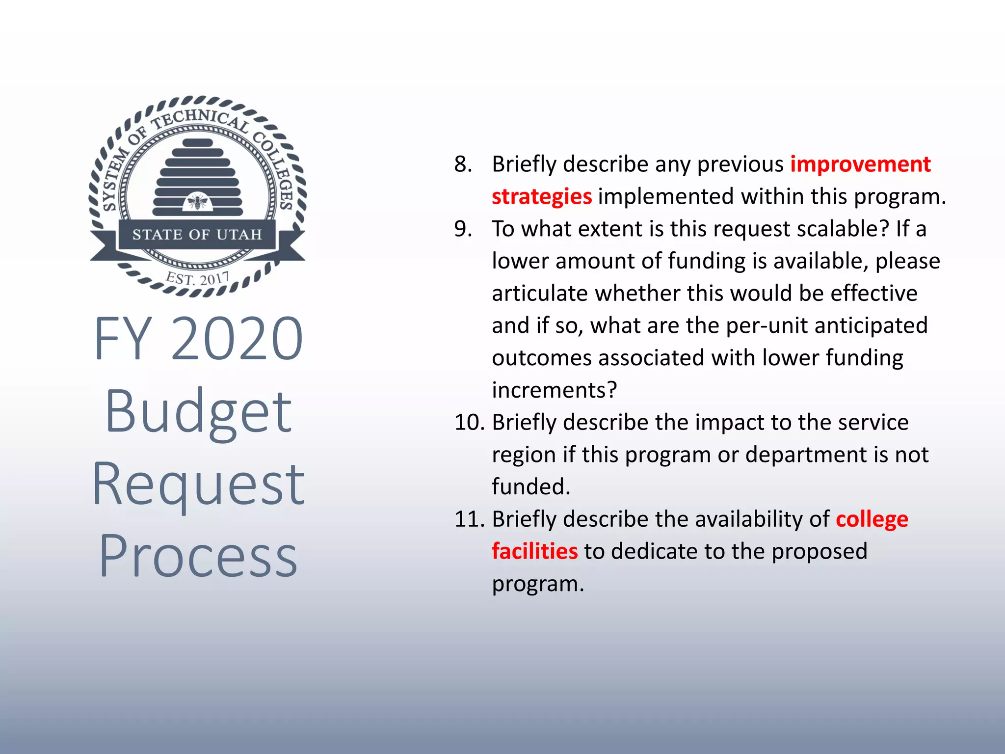 FY 2020
Budget
Request
Process
8. Briefly describe any previous improvement
strategies implemented within this program.
9. To what extent is this request scalable? If a
lower amount of funding is available, please
articulate whether this would be effective
and if so, what are the per-unit anticipated
outcomes associated with lower funding
increments?
10. Briefly describe the impact to the service
region if this program or department is not
funded.
11. Briefly describe the availability of college
facilities to dedicate to the proposed
program.
 