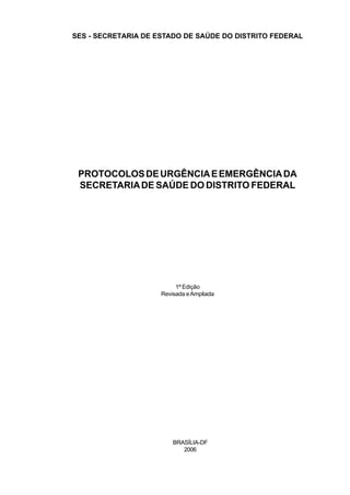 SES - SECRETARIA DE ESTADO DE SAÚDE DO DISTRITO FEDERAL




 PROTOCOLOS DE URGÊNCIA E EMERGÊNCIA DA
 SECRETARIA DE SAÚDE DO DISTRITO FEDERAL




                          1ª Edição
                     Revisada e Ampliada




                         BRASÍLIA-DF
                            2006
 