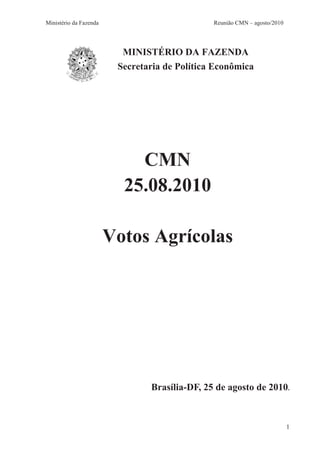 Ministério da Fazenda                          Reunião CMN – agosto/2010




                          MINISTÉRIO DA FAZENDA
                         Secretaria de Política Econômica




                            CMN
                          25.08.2010

                        Votos Agrícolas




                                Brasília-DF, 25 de agosto de 2010.



                                                                           1
 