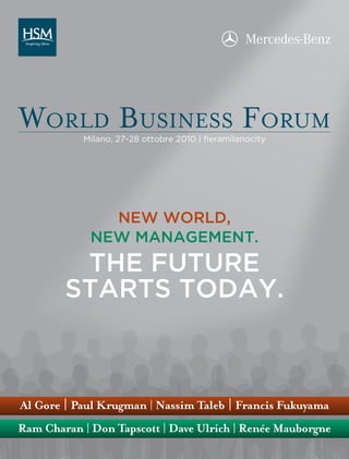World Business Forum
           Milano, 27-28 ottobre 2010 | fieramilanocity




               NEW WORLD,
             NEW MANAGEMENT.
         THE FUTURE
        STARTS TODAY.



Al Gore | Paul Krugman | Nassim Taleb | Francis Fukuyama
Ram Charan | Don Tapscott | Dave Ulrich | Renée Mauborgne
 