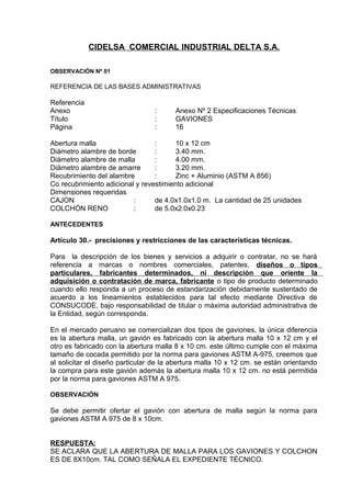 CIDELSA COMERCIAL INDUSTRIAL DELTA S.A.
OBSERVACIÓN Nº 01
REFERENCIA DE LAS BASES ADMINISTRATIVAS
Referencia
Anexo : Anexo Nº 2 Especificaciones Técnicas
Título : GAVIONES
Página : 16
Abertura malla : 10 x 12 cm
Diámetro alambre de borde : 3.40 mm.
Diámetro alambre de malla : 4.00 mm.
Diámetro alambre de amarre : 3.20 mm.
Recubrimiento del alambre : Zinc + Aluminio (ASTM A 856)
Co recubrimiento adicional y revestimiento adicional
Dimensiones requeridas
CAJON : de 4.0x1.0x1.0 m. La cantidad de 25 unidades
COLCHÓN RENO : de 5.0x2.0x0.23
ANTECEDENTES
Artículo 30.- precisiones y restricciones de las características técnicas.
Para la descripción de los bienes y servicios a adquirir o contratar, no se hará
referencia a marcas o nombres comerciales, patentes, diseños o tipos
particulares, fabricantes determinados, ni descripción que oriente la
adquisición o contratación de marca, fabricante o tipo de producto determinado
cuando ello responda a un proceso de estandarización debidamente sustentado de
acuerdo a los lineamientos establecidos para tal efecto mediante Directiva de
CONSUCODE, bajo responsabilidad de titular o máxima autoridad administrativa de
la Entidad, según corresponda.
En el mercado peruano se comercializan dos tipos de gaviones, la única diferencia
es la abertura malla, un gavión es fabricado con la abertura malla 10 x 12 cm y el
otro es fabricado con la abertura malla 8 x 10 cm. este último cumple con el máxima
tamaño de cocada permitido por la norma para gaviones ASTM A-975, creemos que
al solicitar el diseño particular de la abertura malla 10 x 12 cm. se están orientando
la compra para este gavión además la abertura malla 10 x 12 cm. no está permitida
por la norma para gaviones ASTM A 975.
OBSERVACIÓN
Se debe permitir ofertar el gavión con abertura de malla según la norma para
gaviones ASTM A 975 de 8 x 10cm.
RESPUESTA:
SE ACLARA QUE LA ABERTURA DE MALLA PARA LOS GAVIONES Y COLCHON
ES DE 8X10cm. TAL COMO SEÑALA EL EXPEDIENTE TÉCNICO.
 