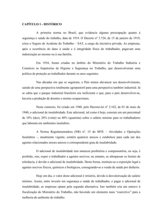 CAPÍTULO 1 - HISTÓRICO
A primeira norma no Brasil, que evidencia alguma preocupação quanto à
segurança e saúde do trabalho, data de 1919. O Decreto nº 3.724, de 15 de janeiro de 1919,
criou o Seguro de Acidente do Trabalho – SAT, a cargo da iniciativa privada. As empresas,
após a ocorrência do dano à saúde e à integridade física do trabalhador, pagavam uma
indenização ao mesmo ou à sua família.
Em 1934, foram criadas no âmbito do Ministério do Trabalho Indústria e
Comércio as Inspetorias de Higiene e Segurança no Trabalho, que desenvolveram uma
política de proteção ao trabalhador durante os anos seguintes.
Nas décadas em que se seguiram, o País tentou alavancar seu desenvolvimento,
saindo de uma perspectiva totalmente agropastoril para uma perspectiva também industrial. Já
se sabia que o parque industrial brasileiro era ineficiente e que, para o país desenvolver-se,
haveria a produção de doentes e mortes ocupacionais.
Neste contexto, foi criado em 1940, pelo Decreto-lei nº 2.162, de 01 de maio de
1940, o adicional de insalubridade. Este adicional, tal como é hoje, consiste em um percentual
de 10% (dez), 20% (vinte) ou 40% (quarenta) sobre o salário mínimo para os trabalhadores
que laboram em ambientes insalubres.
A Norma Regulamentadora (NR) nº. 15 do MTE – Atividades e Operações
Insalubres –, atualmente vigente, contém quatorze anexos e estabelece para cada um dos
agentes relacionados nesses anexos o correspondente grau de insalubridade.
O adicional de insalubridade tem natureza proibitória e compensatória, ou seja, é
proibido, sim, expor o trabalhador a agentes nocivos; no entanto, se ultrapassar os limites de
tolerância, é devido o adicional de insalubridade. Desta forma, instituiu-se a exposição legal a
agentes nocivos físicos, químicos e biológicos, consagrando-se a venda de saúde por dinheiro.
Hoje em dia, o valor deste adicional é irrisório, devido à desvalorização do salário
mínimo. Assim, entre investir em segurança e saúde do trabalhador, e pagar o adicional de
insalubridade, as empresas optam pela segunda alternativa. Isto também cria um entrave à
fiscalização do Ministério do Trabalho, não havendo um elemento mais “coercitivo” para a
melhoria do ambiente do trabalho.

 