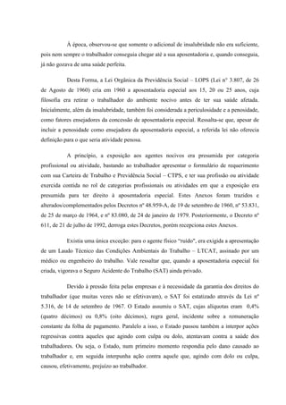 À época, observou-se que somente o adicional de insalubridade não era suficiente,
pois nem sempre o trabalhador conseguia chegar até a sua aposentadoria e, quando conseguia,
já não gozava de uma saúde perfeita.
Desta Forma, a Lei Orgânica da Previdência Social – LOPS (Lei n° 3.807, de 26
de Agosto de 1960) cria em 1960 a aposentadoria especial aos 15, 20 ou 25 anos, cuja
filosofia era retirar o trabalhador do ambiente nocivo antes de ter sua saúde afetada.
Inicialmente, além da insalubridade, também foi considerada a periculosidade e a penosidade,
como fatores ensejadores da concessão de aposentadoria especial. Ressalta-se que, apesar de
incluir a penosidade como ensejadora da aposentadoria especial, a referida lei não oferecia
definição para o que seria atividade penosa.
A princípio, a exposição aos agentes nocivos era presumida por categoria
profissional ou atividade, bastando ao trabalhador apresentar o formulário de requerimento
com sua Carteira de Trabalho e Previdência Social – CTPS, e ter sua profissão ou atividade
exercida contida no rol de categorias profissionais ou atividades em que a exposição era
presumida para ter direito à aposentadoria especial. Estes Anexos foram trazidos e
alterados/complementados pelos Decretos nº 48.959-A, de 19 de setembro de 1960, nº 53.831,
de 25 de março de 1964, e nº 83.080, de 24 de janeiro de 1979. Posteriormente, o Decreto nº
611, de 21 de julho de 1992, derroga estes Decretos, porém recepciona estes Anexos.
Existia uma única exceção: para o agente físico “ruído", era exigida a apresentação
de um Laudo Técnico das Condições Ambientais do Trabalho – LTCAT, assinado por um
médico ou engenheiro do trabalho. Vale ressaltar que, quando a aposentadoria especial foi
criada, vigorava o Seguro Acidente do Trabalho (SAT) ainda privado.
Devido à pressão feita pelas empresas e à necessidade da garantia dos direitos do
trabalhador (que muitas vezes não se efetivavam), o SAT foi estatizado através da Lei nº
5.316, de 14 de setembro de 1967. O Estado assumiu o SAT, cujas alíquotas eram 0,4%
(quatro décimos) ou 0,8% (oito décimos), regra geral, incidente sobre a remuneração
constante da folha de pagamento. Paralelo a isso, o Estado passou também a interpor ações
regressivas contra aqueles que agindo com culpa ou dolo, atentavam contra a saúde dos
trabalhadores. Ou seja, o Estado, num primeiro momento respondia pelo dano causado ao
trabalhador e, em seguida interpunha ação contra aquele que, agindo com dolo ou culpa,
causou, efetivamente, prejuízo ao trabalhador.

 