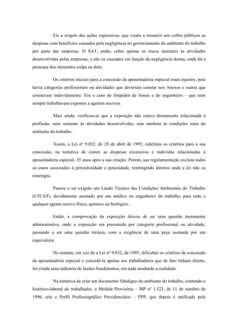 Eis a origem das ações regressivas, que visam a ressarcir aos cofres públicos as
despesas com benefícios causados pela negligência no gerenciamento do ambiente do trabalho
por parte das empresas. O SAT, então, cobre apenas os riscos inerentes às atividades
desenvolvidas pelas empresas, e não os causados em função da negligência destas, onde há a
presença dos elementos culpa ou dolo.
Os critérios iniciais para a concessão da aposentadoria especial eram injustos, pois
havia categorias profissionais ou atividades que deveriam constar nos Anexos e outras que
constavam indevidamente. Era o caso do limpador de fossas e do engenheiro – que nem
sempre trabalhavam expostos a agentes nocivos.
Mais ainda, verificou-se que a exposição não estava diretamente relacionada à
profissão, nem somente às atividades desenvolvidas, mas também às condições reais do
ambiente do trabalho.
Assim, a Lei nº 9.032, de 28 de abril de 1995, redefiniu os critérios para a sua
concessão, na tentativa de conter as despesas excessivas e indevidas relacionadas à
aposentadoria especial, 35 anos após a sua criação. Porém, sua regulamentação excluiu todos
os casos associados à periculosidade e penosidade, restringindo direitos onde a lei não os
restringiu.
Passou a ser exigido um Laudo Técnico das Condições Ambientais do Trabalho
(LTCAT), devidamente assinado por um médico ou engenheiro do trabalho, para todo e
qualquer agente nocivo físico, químico ou biológico.
Então, a comprovação da exposição deixou de ser uma questão meramente
administrativa, onde a exposição era presumida por categoria profissional ou atividade,
passando a ser uma questão técnica, com a exigência de uma peça assinada por um
especialista.
No entanto, em vez de a Lei nº 9.032, de 1995, dificultar os critérios da concessão
da aposentadoria especial e concedê-la apenas aos trabalhadores que de fato tinham direito,
foi criada uma indústria de laudos fraudulentos, em nada mudando a realidade.
Na tentativa de criar um documento fidedigno do ambiente do trabalho, contendo o
histórico-laboral do trabalhador, a Medida Provisória – MP nº 1.523, de 11 de outubro de
1996, cria o Perfil Profissiográfico Previdenciário – PPP, que depois é ratificado pela

 