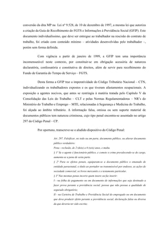 conversão da dita MP na Lei nº 9.528, de 10 de dezembro de 1997, a mesma lei que autoriza
a criação da Guia de Recolhimento do FGTS e Informações à Previdência Social (GFIP). Este
documento individualíssimo, que deve ser entregue ao trabalhador na rescisão do contrato de
trabalho, foi criado com conteúdo mínimo – atividades desenvolvidas pelo trabalhador –,
porém sem forma definida.
Com vigência a partir de janeiro de 1999, a GFIP tem uma importância
incomensurável neste contexto, por constituir-se em obrigação acessória de natureza
declaratória, confessatória e constitutiva de direitos, além de servir para recolhimento do
Fundo de Garantia do Tempo de Serviço – FGTS.
Desta forma a GFIP traz a imperatividade do Código Tributário Nacional – CTN,
individualizando os trabalhadores expostos e os que tiveram afastamentos ocupacionais. A
exposição a agentes nocivos, que antes se restringia à matéria tratada pelo Capítulo V da
Consolidação das Leis do Trabalho – CLT e pelas Normas Regulamentadoras – NR’s do
Ministério do Trabalho e Emprego – MTE, relacionadas à Segurança e Medicina do Trabalho,
foi alçada ao âmbito tributário. A informação falsa, omissa ou sem suporte material de
documentos públicos tem natureza criminosa, cujo tipo penal encontra-se assentado no artigo
297 do Código Penal – CP.
Por oportuno, transcreve-se o aludido dispositivo do Código Penal:
Art. 297. Falsificar, no todo ou em parte, documento público, ou alterar documento
público verdadeiro:
Pena - reclusão, de 2 (dois) a 6 (seis) anos, e multa.
§ 1º Se o agente é funcionário público, e comete o crime prevalecendo-se do cargo,
aumenta-se a pena de sexta parte.
§ 2º Para os efeitos penais, equiparam-se a documento público o emanado de
entidade paraestatal, o título ao portador ou transmissível por endosso, as ações de
sociedade comercial, os livros mercantis e o testamento particular.
§ 3º Nas mesmas penas incorre quem insere ou faz inserir:
I - na folha de pagamento ou em documento de informações que seja destinado a
fazer prova perante a previdência social, pessoa que não possua a qualidade de
segurado obrigatório;
II - na Carteira de Trabalho e Previdência Social do empregado ou em documento
que deva produzir efeito perante a previdência social, declaração falsa ou diversa
da que deveria ter sido escrita;

 