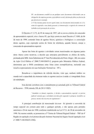 III - em documento contábil ou em qualquer outro documento relacionado com as
obrigações da empresa perante a previdência social, declaração falsa ou diversa da
que deveria ter constado.
§ 4º Nas mesmas penas incorre quem omite, nos documentos mencionados no § 3o,
nome do segurado e seus dados pessoais, a remuneração, a vigência do contrato de
trabalho ou de prestação de serviços.

O Decreto nº 2.172, de 05 de março de 1997, sob os novos critérios de concessão
da aposentadoria especial, cria o Anexo IV, que hoje consta no atual Decreto nº 3.048, de 06
de maio de 1999, contendo listas de agentes físicos, químicos e biológicos e a associação
destes agentes, cuja exposição acima do limite de tolerância, quando houver, enseja a
concessão da aposentadoria especial.
Apesar das listas de agentes e atividades serem mencionadas em algumas partes
deste Anexo como taxativas, a decisão que antecipou parcialmente os efeitos da tutela,
prolatada pela MM. Juíza Substituta da 4ª Vara Previdenciária de Porto Alegre - RS, nos autos
da Ação Civil Pública nº 2000.71.00.030435-2, proposta pelo Ministério Público Federal,
determinou que o INSS considerasse estas listas como exemplificativas, incluindo esta
ressalva expressamente em suas Instruções Normativas – IN’s.
Ressalta-se a importância da referida decisão, visto que, nenhum médico no
mundo terá a capacidade de enumerar todos os agentes nocivos à saúde e à integridade física
do trabalhador.
Esta decisão corrobora com o entendimento já sumulado pelo ex Tribunal Federal
de Recursos – TFR (súmula 198, de 20/11/1985):
“Atendidos os demais requisitos, é devida a aposentadoria especial, se perícia
judicial constata que a atividade exercida pelo segurado é perigosa, insalubre ou
penosa, mesmo não inscrita em regulamento”.

A principal contribuição de mencionado decisum foi permitir a conversão de
tempo especial em comum para todo e qualquer período, e não apenas para períodos
anteriores a 28 de maio de 1998, conforme estabelecido na Lei 9.711, de 20 de novembro de
1998. No mesmo sentido, se pronunciou a 5ª Turma do Tribunal Reginal Federal – TRF da 4ª
Região em apelação cível promovida pelo Instituto Nacional do Seguro Social (apelação cível
n° 2000.71.00.030435-2/RS).

 