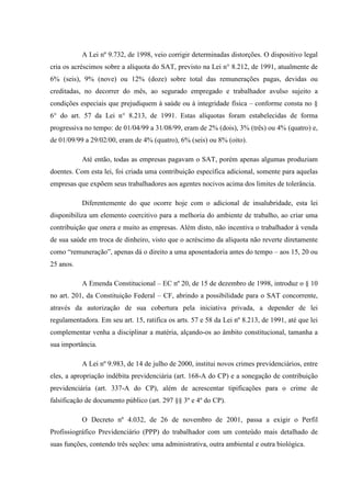 A Lei nº 9.732, de 1998, veio corrigir determinadas distorções. O dispositivo legal
cria os acréscimos sobre a alíquota do SAT, previsto na Lei n° 8.212, de 1991, atualmente de
6% (seis), 9% (nove) ou 12% (doze) sobre total das remunerações pagas, devidas ou
creditadas, no decorrer do mês, ao segurado empregado e trabalhador avulso sujeito a
condições especiais que prejudiquem à saúde ou à integridade física – conforme consta no §
6° do art. 57 da Lei n° 8.213, de 1991. Estas alíquotas foram estabelecidas de forma
progressiva no tempo: de 01/04/99 a 31/08/99, eram de 2% (dois), 3% (três) ou 4% (quatro) e,
de 01/09/99 a 29/02/00, eram de 4% (quatro), 6% (seis) ou 8% (oito).
Até então, todas as empresas pagavam o SAT, porém apenas algumas produziam
doentes. Com esta lei, foi criada uma contribuição específica adicional, somente para aquelas
empresas que expõem seus trabalhadores aos agentes nocivos acima dos limites de tolerância.
Diferentemente do que ocorre hoje com o adicional de insalubridade, esta lei
disponibiliza um elemento coercitivo para a melhoria do ambiente de trabalho, ao criar uma
contribuição que onera e muito as empresas. Além disto, não incentiva o trabalhador à venda
de sua saúde em troca de dinheiro, visto que o acréscimo da alíquota não reverte diretamente
como “remuneração”, apenas dá o direito a uma aposentadoria antes do tempo – aos 15, 20 ou
25 anos.
A Emenda Constitucional – EC nº 20, de 15 de dezembro de 1998, introduz o § 10
no art. 201, da Constituição Federal – CF, abrindo a possibilidade para o SAT concorrente,
através da autorização de sua cobertura pela iniciativa privada, a depender de lei
regulamentadora. Em seu art. 15, ratifica os arts. 57 e 58 da Lei nº 8.213, de 1991, até que lei
complementar venha a disciplinar a matéria, alçando-os ao âmbito constitucional, tamanha a
sua importância.
A Lei nº 9.983, de 14 de julho de 2000, institui novos crimes previdenciários, entre
eles, a apropriação indébita previdenciária (art. 168-A do CP) e a sonegação de contribuição
previdenciária (art. 337-A do CP), além de acrescentar tipificações para o crime de
falsificação de documento público (art. 297 §§ 3º e 4º do CP).
O Decreto nº 4.032, de 26 de novembro de 2001, passa a exigir o Perfil
Profissiográfico Previdenciário (PPP) do trabalhador com um conteúdo mais detalhado de
suas funções, contendo três seções: uma administrativa, outra ambiental e outra biológica.

 