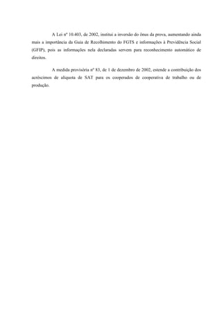 A Lei nº 10.403, de 2002, institui a inversão do ônus da prova, aumentando ainda
mais a importância da Guia de Recolhimento do FGTS e informações à Previdência Social
(GFIP), pois as informações nela declaradas servem para reconhecimento automático de
direitos.
A medida provisória nº 83, de 1 de dezembro de 2002, estende a contribuição dos
acréscimos de alíquota de SAT para os cooperados de cooperativa de trabalho ou de
produção.

 