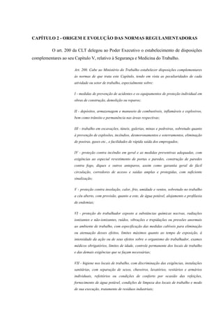CAPÍTULO 2 - ORIGEM E EVOLUÇÃO DAS NORMAS REGULAMENTADORAS
O art. 200 da CLT delegou ao Poder Executivo o estabelecimento de disposições
complementares ao seu Capítulo V, relativo à Segurança e Medicina do Trabalho.
Art. 200. Cabe ao Ministério do Trabalho estabelecer disposições complementares
às normas de que trata este Capítulo, tendo em vista as peculiaridades de cada
atividade ou setor de trabalho, especialmente sobre:
I - medidas de prevenção de acidentes e os equipamentos de proteção individual em
obras de construção, demolição ou reparos;
II - depósitos, armazenagem e manuseio de combustíveis, inflamáveis e explosivos,
bem como trânsito e permanência nas áreas respectivas;
III - trabalho em escavações, túneis, galerias, minas e pedreiras, sobretudo quanto
à prevenção de explosões, incêndios, desmoronamentos e soterramentos, eliminação
de poeiras, gases etc., e facilidades de rápida saída dos empregados;
IV - proteção contra incêndio em geral e as medidas preventivas adequadas, com
exigências ao especial revestimento de portas e paredes, construção de paredes
contra fogo, diques e outros anteparos, assim como garantia geral de fácil
circulação, corredores de acesso e saídas amplas e protegidas, com suficiente
sinalização;
V - proteção contra insolação, calor, frio, umidade e ventos, sobretudo no trabalho
a céu aberto, com provisão, quanto a este, de água potável, alojamento e profilaxia
de endemias;
VI - proteção do trabalhador exposto a substâncias químicas nocivas, radiações
ionizantes e não-ionizantes, ruídos, vibrações e trepidações ou pressões anormais
ao ambiente de trabalho, com especificação das medidas cabíveis para eliminação
ou atenuação desses efeitos, limites máximos quanto ao tempo de exposição, à
intensidade da ação ou de seus efeitos sobre o organismo do trabalhador, exames
médicos obrigatórios, limites de idade, controle permanente dos locais de trabalho
e das demais exigências que se façam necessárias;
VII - higiene nos locais de trabalho, com discriminação das exigências, instalações
sanitárias, com separação de sexos, chuveiros, lavatórios, vestiários e armários
individuais, refeitórios ou condições de conforto por ocasião das refeições,
fornecimento de água potável, condições de limpeza dos locais de trabalho e modo
de sua execução, tratamento de resíduos industriais;

 
