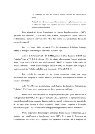 VIII - emprego das cores nos locais de trabalho, inclusive nas sinalizações de
perigo.
Parágrafo único. Tratando-se de radiações ionizantes e explosivos, as normas a que
se refere este artigo serão expedidas de acordo com as resoluções a respeito
adotadas pelo órgão técnico.

Estas disposições foram denominadas de Normas Regulamentadoras – NR’s,
aprovadas pela Portaria nº 3.214, de 08 de junho de 1978. Outras portarias vieram a alterá-las
posteriormente , inclusive, a aprovar outras NR’s. Tais normas são, sem nenhuma dúvida, lei
em sentido material.
Em 1995, foram criadas, através de NR’s do Ministério do Trabalho e Emprego
(MTE), as principais demonstrações ambientais existentes hoje.
Através da Portarias nºs 24 e 25, do MTE, ambas de 29 de dezembro de 1994, e da
Portaria nº 4, do MTE, de 4 de julho de 1995, são criados o Programa de Controle Médico de
Saúde Ocupacional – PCMSO e seus relatórios anuais (NR-07), o Programa de Prevenção em
Riscos Ambientais – PPRA e suas avaliações anuais (NR-09) e o Programa de Condições e
Meio Ambiente do Trabalho na Indústria da Construção – PCMAT (NR-18).
Este período foi marcado por um grande movimento estatal, que gerou
mecanismos mais enérgicos de controle do estado, relativos ao meio ambiente do trabalho e à
saúde do trabalhador.
A lei 9032/95 trouxe a exigência de Laudo Técnico das Condições Ambientais do
Trabalho (LTCAT) para todo e qualquer agente físico, químico ou biológico.
Como existe uma divergência de interpretação em relação a quem pode assinar a
avaliação anual do PPRA, o INSS passou a exigir o LTCAT para todos os agentes ambientais,
garantindo para efeito de concessão da aposentadoria especial, obrigatoriamente, a conclusão
de um especialista quanto à efetiva exposição. Nesse tocante, preceitua a legislação
previdenciária que o LTCAT deve ser assinado por um engenheiro ou médico do trabalho.
Outras importantes demonstrações ambientais foram criadas posteriormente, por
portarias que modificaram e introduziram novas NR’s. É o caso do Programa de
Gerenciamento de Riscos – PGR, Programa de Conservação Auditiva – PCA, Programa de

 