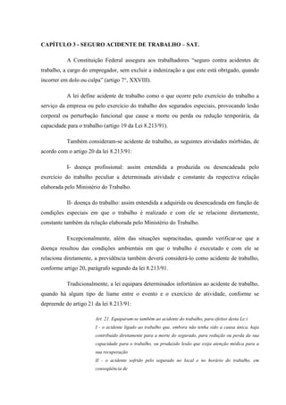 CAPÍTULO 3 - SEGURO ACIDENTE DE TRABALHO – SAT.
A Constituição Federal assegura aos trabalhadores “seguro contra acidentes de
trabalho, a cargo do empregador, sem excluir a indenização a que este está obrigado, quando
incorrer em dolo ou culpa” (artigo 7°, XXVIII).
A lei define acidente de trabalho como o que ocorre pelo exercício do trabalho a
serviço da empresa ou pelo exercício do trabalho dos segurados especiais, provocando lesão
corporal ou perturbação funcional que cause a morte ou perda ou redução temporária, da
capacidade para o trabalho (artigo 19 da Lei 8.213/91).
Também consideram-se acidente de trabalho, as seguintes atividades mórbidas, de
acordo com o artigo 20 da lei 8.213/91:
I- doença profissional: assim entendida a produzida ou desencadeada pelo
exercício do trabalho peculiar a determinada atividade e constante da respectiva relação
elaborada pelo Ministério do Trabalho.
II- doença do trabalho: assim entendida a adquirida ou desencadeada em função de
condições especiais em que o trabalho é realizado e com ele se relacione diretamente,
constante também da relação elaborada pelo Ministério do Trabalho.
Excepcionalmente, além das situações supracitadas, quando verificar-se que a
doença resultou das condições ambientais em que o trabalho é executado e com ele se
relaciona diretamente, a previdência também deverá considerá-lo como acidente de trabalho,
conforme artigo 20, parágrafo segundo da lei 8.213/91.
Tradicionalmente, a lei equipara determinados infortúnios ao acidente de trabalho,
quando há algum tipo de liame entre o evento e o exercício de atividade, conforme se
depreende do artigo 21 da lei 8.213/91:
Art. 21. Equiparam-se também ao acidente do trabalho, para efeitos desta Le:i
I - o acidente ligado ao trabalho que, embora não tenha sido a causa única, haja
contribuído diretamente para a morte do segurado, para redução ou perda da sua
capacidade para o trabalho, ou produzido lesão que exija atenção médica para a
sua recuperação
II - o acidente sofrido pelo segurado no local e no horário do trabalho, em
conseqüência de

 