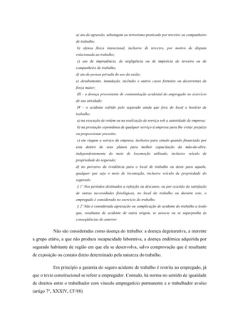 a) ato de agressão, sabotagem ou terrorismo praticado por terceiro ou companheiro
de trabalho;
b) ofensa física intencional, inclusive de terceiro, por motivo de disputa
relacionada ao trabalho;
c) ato de imprudência, de negligência ou de imperícia de terceiro ou de
companheiro de trabalho;
d) ato de pessoa privada do uso da razão;
e) desabamento, inundação, incêndio e outros casos fortuitos ou decorrentes de
força maior;
III - a doença proveniente de contaminação acidental do empregado no exercício
de sua atividade;
IV - o acidente sofrido pelo segurado ainda que fora do local e horário de
trabalho:
a) na execução de ordem ou na realização de serviço sob a autoridade da empresa;
b) na prestação espontânea de qualquer serviço à empresa para lhe evitar prejuízo
ou proporcionar proveito;
c) em viagem a serviço da empresa, inclusive para estudo quando financiada por
esta dentro de seus planos para melhor capacitação da mão-de-obra,
independentemente do meio de locomoção utilizado, inclusive veículo de
propriedade do segurado;
d) no percurso da residência para o local de trabalho ou deste para aquela,
qualquer que seja o meio de locomoção, inclusive veículo de propriedade do
segurado.
§ 1º Nos períodos destinados a refeição ou descanso, ou por ocasião da satisfação
de outras necessidades fisiológicas, no local do trabalho ou durante este, o
empregado é considerado no exercício do trabalho.
§ 2º Não é considerada agravação ou complicação de acidente do trabalho a lesão
que, resultante de acidente de outra origem, se associe ou se superponha às
conseqüências do anterior

Não são consideradas como doença do trabalho: a doença degenarativa, a inerente
a grupo etário, a que não produza incapacidade laborativa, a doença endêmica adquirida por
segurado habitante de região em que ela se desenvolva, salvo comprovação que é resultante
de exposição ou contato direto determinado pela natureza do trabalho.
Em princípio a garantia do seguro acidente de trabalho é restrita ao empregado, já
que o texto constitucional se refere a empregador. Contudo, há norma no sentido de igualdade
de direitos entre o trabalhador com vínculo empregatício permanente e o trabalhador avulso
(artigo 7°, XXXIV, CF/88)

 