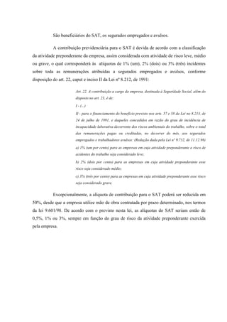 São beneficiários do SAT, os segurados empregados e avulsos.
A contribuição previdenciária para o SAT é devida de acordo com a classificação
da atividade preponderante da empresa, assim considerada com atividade de risco leve, médio
ou grave, o qual corresponderá às alíquotas de 1% (um), 2% (dois) ou 3% (três) incidentes
sobre toda as remunerações atribuídas a segurados empregados e avulsos, conforme
disposição do art. 22, caput e inciso II da Lei nº 8.212, de 1991:
Art. 22. A contribuição a cargo da empresa, destinada à Seguridade Social, além do
disposto no art. 23, é de:
I - (...)
II - para o financiamento do benefício previsto nos arts. 57 e 58 da Lei no 8.213, de
24 de julho de 1991, e daqueles concedidos em razão do grau de incidência de
incapacidade laborativa decorrente dos riscos ambientais do trabalho, sobre o total
das remunerações pagas ou creditadas, no decorrer do mês, aos segurados
empregados e trabalhadores avulsos: (Redação dada pela Lei nº 9.732, de 11.12.98)
a) 1% (um por cento) para as empresas em cuja atividade preponderante o risco de
acidentes do trabalho seja considerado leve;
b) 2% (dois por cento) para as empresas em cuja atividade preponderante esse
risco seja considerado médio;
c) 3% (três por cento) para as empresas em cuja atividade preponderante esse risco
seja considerado grave.

Excepcionalmente, a alíquota de contribuição para o SAT poderá ser reduzida em
50%, desde que a empresa utilize mão de obra contratada por prazo determinado, nos termos
da lei 9.601/98. De acordo com o previsto nesta lei, as alíquotas do SAT seriam então de
0,5%, 1% ou 3%, sempre em função do grau de risco da atividade preponderante exercida
pela empresa.

 