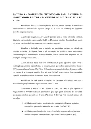 CAPÍTULO 4 - CONTRIBUIÇÃO PREVIDENCIÁRIA PARA O CUSTEIO DA
APOSENTADORIA ESPECIAL - O ADICIONAL DO SAT CRIADO PELA LEI
9.732/98.
O adicional do SAT foi criado pela lei 9.732/98, com o objetivo de subsidiar o
financiamento da aposentadoria especial (artigos 57 e 58 da lei 8.213/91) dos segurados
expostos a agentes nocivos.
A exposição a agentes nocivos, desde que seja feita de forma habitual e continua,
dá direito à aposentação precoce, após 15, 20 ou 25 anos de trabalho, dependendo do agente
nocivo ou combinação de agentes a que está exposto o segurado.
Concluiu o legislador que o trabalho em condições nocivas, em virtude do
desgaste acelerado, da higidez física e até psicológica do obreiro é fator naturalmente
concorrente para o acometimento de lesões laborais, que se tornam mais freqüentes em tais
condições inadequadas ao labor.
Assim, ao invés de se criar nova contribuição, a opção legislativa recaiu sobre a
instituição de adicional à contribuição já existente, ainda que os fins sejam distintos. É que o
SAT, em sua alíquota básica (1%, 2% ou 3%) destina-se ao custeio dos benefícios concedidos
em virtude de acidentes do trabalho. Já o adicional do SAT, visa o custeio da aposentadoria
especial, beneficio que não é diretamente ligado à infortunística.
O adicional do SAT será de 6% (seis), 9% (nove) ou 12% (doze) conforme a
atividade enseje aposentadoria especial aos 15, 20 ou 25 anos.
Analisando o Anexo IV do Decreto nº 3.048, de 1999, o qual aprovou o
Regulamento da Previdência Social, constatamos que, regra geral, a maioria das atividades
enseja aposentadoria especial aos 25 anos (Adicional do SAT de 6%), existindo apenas três
exceções:
atividades envolvendo o agente asbestos (mais conhecido como amianto),
ensejando a aposentadoria especial aos 20 anos (SAT de 9% );
atividades mais afastadas das frentes de trabalho em mineração subterrânea,
também ensejando a aposentadoria especial aos 20 anos (SAT de 9%);

 