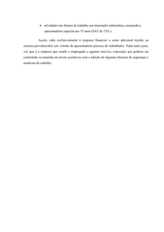 atividades nas frentes de trabalho em mineração subterrânea, ensejando a
aposentadoria especial aos 15 anos (SAT de 12% ).
Assim, cabe exclusivamente à empresa financiar o custo adicional trazido ao
sistema previdenciário em virtude da aposentadoria precoce do trabalhador. Nada mais justo,
vez que é a empresa que expõe o empregado a agentes nocivos, exposição que poderia ser
controlada ou mantida em níveis aceitáveis com a adoção de algumas técnicas de segurança e
medicina de trabalho.

 