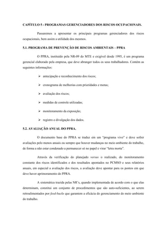 CAPÍTULO 5 - PROGRAMAS GERENCIADORES DOS RISCOS OCUPACIONAIS.
Passaremos a apresentar os principais programas gerenciadores dos riscos
ocupacionais, bem assim a utilidade dos mesmos.
5.1. PROGRAMA DE PREVENÇÃO DE RISCOS AMBIENTAIS – PPRA
O PPRA, instituído pela NR-09 do MTE e exigível desde 1995, é um programa
gerencial elaborado pela empresa, que deve abranger todos os seus trabalhadores. Contém as
seguintes informações:
antecipação e reconhecimento dos riscos;
cronograma de melhorias com prioridades e metas;
avaliação dos riscos;
medidas de controle utilizadas;
monitoramento da exposição;
registro e divulgação dos dados.
5.2. AVALIAÇÃO ANUAL DO PPRA.
O documento base do PPRA se traduz em um “programa vivo” e deve sofrer
avaliações pelo menos anuais ou sempre que houver mudanças no meio ambiente do trabalho,
de forma a não estar condenado a permanecer só no papel e virar “letra morta”.
Através da verificação do planejado versus o realizado, do monitoramento
constante dos riscos identificados e dos resultados apontados no PCMSO e seus relatórios
anuais, em especial a avaliação dos riscos, a avaliação deve apontar para os pontos em que
deve haver aprimoramento do PPRA.
A sistemática trazida pelas NR’s, quando implementada de acordo com o que elas
determinam, constitui um conjunto de procedimentos que são auto-suficientes, ao serem
retroalimentados por feed-backs que garantem a eficácia do gerenciamento do meio ambiente
do trabalho.

 