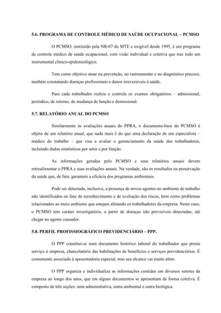 5.6. PROGRAMA DE CONTROLE MÉDICO DE SAÚDE OCUPACIONAL – PCMSO
O PCMSO, instituído pela NR-07 do MTE e exigível desde 1995, é um programa
de controle médico de saúde ocupacional, com visão individual e coletiva que traz todo um
instrumental clínico-epidemiológico.
Tem como objetivo atuar na prevenção, no rastreamento e no diagnóstico precoce,
também constatando doenças profissionais e danos irreversíveis à saúde.
Para cada trabalhador realiza e controla os exames obrigatórios – admissional,
periódico, de retorno, de mudança de função e demissional.
5.7. RELATÓRIO ANUAL DO PCMSO
Similarmente às avaliações anuais do PPRA, o documento-base do PCMSO é
objeto de um relatório anual, que nada mais é do que uma declaração de um especialista –
médico do trabalho – que visa a avaliar o gerenciamento da saúde dos trabalhadores,
incluindo dados estatísticos por setor e por função.
As informações geradas pelo PCMSO e seus relatórios anuais devem
retroalimentar o PPRA e suas avaliações anuais. Na verdade, são os resultados na preservação
da saúde que, de fato, garantem a eficácia dos programas ambientais.
Pode ser detectada, inclusive, a presença de novos agentes no ambiente de trabalho
não identificados na fase de reconhecimento e de avaliação dos riscos, bem como problemas
relacionados ao meio ambiente que estejam afetando os trabalhadores da empresa. Neste caso,
o PCMSO tem caráter investigatório, a partir de doenças não previsíveis detectadas, até
chegar no agente causador.
5.8. PERFIL PROFISSIOGRÁFICO PREVIDENCIÁRIO – PPP.
O PPP constitui-se num documento histórico laboral do trabalhador que presta
serviço à empresa, chancelatório das habilitações de benefícios e serviços previdenciários. É
comumente associado à aposentadoria especial, mas seu alcance vai muito além.
O PPP organiza e individualiza as informações contidas em diversos setores da
empresa ao longo dos anos, que em alguns documentos se apresentam de forma coletiva. É
composto de três seções: uma administrativa, outra ambiental e outra biológica.

 