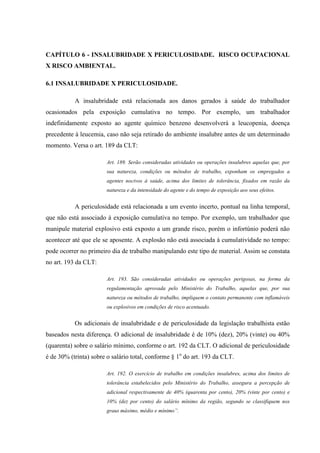 CAPÍTULO 6 - INSALUBRIDADE X PERICULOSIDADE. RISCO OCUPACIONAL
X RISCO AMBIENTAL.
6.1 INSALUBRIDADE X PERICULOSIDADE.
A insalubridade está relacionada aos danos gerados à saúde do trabalhador
ocasionados pela exposição cumulativa no tempo. Por exemplo, um trabalhador
indefinidamente exposto ao agente químico benzeno desenvolverá a leucopenia, doença
precedente à leucemia, caso não seja retirado do ambiente insalubre antes de um determinado
momento. Versa o art. 189 da CLT:
Art. 189. Serão consideradas atividades ou operações insalubres aquelas que, por
sua natureza, condições ou métodos de trabalho, exponham os empregados a
agentes nocivos à saúde, acima dos limites de tolerância, fixados em razão da
natureza e da intensidade do agente e do tempo de exposição aos seus efeitos.

A periculosidade está relacionada a um evento incerto, pontual na linha temporal,
que não está associado à exposição cumulativa no tempo. Por exemplo, um trabalhador que
manipule material explosivo está exposto a um grande risco, porém o infortúnio poderá não
acontecer até que ele se aposente. A explosão não está associada à cumulatividade no tempo:
pode ocorrer no primeiro dia de trabalho manipulando este tipo de material. Assim se constata
no art. 193 da CLT:
Art. 193. São consideradas atividades ou operações perigosas, na forma da
regulamentação aprovada pelo Ministério do Trabalho, aquelas que, por sua
natureza ou métodos de trabalho, impliquem o contato permanente com inflamáveis
ou explosivos em condições de risco acentuado.

Os adicionais de insalubridade e de periculosidade da legislação trabalhista estão
baseados nesta diferença. O adicional de insalubridade é de 10% (dez), 20% (vinte) ou 40%
(quarenta) sobre o salário mínimo, conforme o art. 192 da CLT. O adicional de periculosidade
é de 30% (trinta) sobre o salário total, conforme § 1o do art. 193 da CLT.
Art. 192. O exercício de trabalho em condições insalubres, acima dos limites de
tolerância estabelecidos pelo Ministério do Trabalho, assegura a percepção de
adicional respectivamente de 40% (quarenta por cento), 20% (vinte por cento) e
10% (dez por cento) do salário mínimo da região, segundo se classifiquem nos
graus máximo, médio e mínimo”.

 