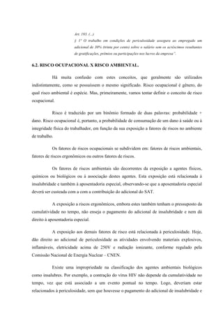 Art. 193. (...)
§ 1º O trabalho em condições de periculosidade assegura ao empregado um
adicional de 30% (trinta por cento) sobre o salário sem os acréscimos resultantes
de gratificações, prêmios ou participações nos lucros da empresa”.

6.2. RISCO OCUPACIONAL X RISCO AMBIENTAL.
Há muita confusão com estes conceitos, que geralmente são utilizados
indistintamente, como se possuíssem o mesmo significado. Risco ocupacional é gênero, do
qual risco ambiental é espécie. Mas, primeiramente, vamos tentar definir o conceito de risco
ocupacional.
Risco é traduzido por um binômio formado de duas palavras: probabilidade +
dano. Risco ocupacional é, portanto, a probabilidade de consumação de um dano à saúde ou à
integridade física do trabalhador, em função da sua exposição a fatores de riscos no ambiente
de trabalho.
Os fatores de riscos ocupacionais se subdividem em: fatores de riscos ambientais,
fatores de riscos ergonômicos ou outros fatores de riscos.
Os fatores de riscos ambientais são decorrentes da exposição a agentes físicos,
químicos ou biológicos ou à associação destes agentes. Esta exposição está relacionada à
insalubridade e também à aposentadoria especial, observando-se que a aposentadoria especial
deverá ser custeada com a com a contribuição do adicional do SAT.
A exposição a riscos ergonômicos, embora estes também tenham o pressuposto da
cumulatividade no tempo, não enseja o pagamento do adicional de insalubridade e nem dá
direito à aposentadoria especial.
A exposição aos demais fatores de risco está relacionada à periculosidade. Hoje,
dão direito ao adicional de periculosidade as atividades envolvendo materiais explosivos,
inflamáveis, eletricidade acima de 250V e radiação ionizante, conforme regulado pela
Comissão Nacional de Energia Nuclear – CNEN.
Existe uma impropriedade na classificação dos agentes ambientais biológicos
como insalubres. Por exemplo, a contração do vírus HIV não depende da cumulatividade no
tempo, vez que está associado a um evento pontual no tempo. Logo, deveriam estar
relacionados à periculosidade, sem que houvesse o pagamento do adicional de insalubridade e

 
