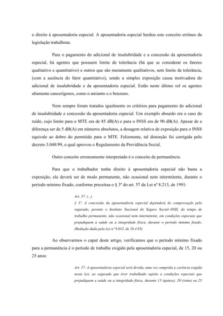 o direito à aposentadoria especial. A aposentadoria especial herdou este conceito errôneo da
legislação trabalhista.
Para o pagamento do adicional de insalubridade e a concessão da aposentadoria
especial, há agentes que possuem limite de tolerância (há que se considerar os fatores
qualitativo e quantitativo) e outros que são meramente qualitativos, sem limite de tolerância,
(com a ausência do fator quantitativo), sendo a simples exposição causa motivadora do
adicional de insalubridade e da aposentadoria especial. Estão neste último rol os agentes
altamente cancerígenos, como o amianto e o benzeno.
Nem sempre foram tratados igualmente os critérios para pagamento do adicional
de insalubridade e concessão da aposentadoria especial. Um exemplo absurdo era o caso do
ruído, cujo limite para o MTE era de 85 dB(A) e para o INSS era de 90 dB(A). Apesar de a
diferença ser de 5 dB(A) em números absolutos, a dosagem relativa de exposição para o INSS
equivale ao dobro do permitido para o MTE. Felizmente, tal distorção foi corrigida pelo
decreto 3.048/99, o qual aprovou o Regulamento da Previdência Social.
Outro conceito erroneamente interpretado é o conceito de permanência.
Para que o trabalhador tenha direito à aposentadoria especial não basta a
exposição, ela deverá ser de modo permanente, não ocasional nem intermitente, durante o
período mínimo fixado, conforme preceitua o § 3º do art. 57 da Lei nº 8.213, de 1991:
Art. 57. (...)
§ 3º. A concessão da aposentadoria especial dependerá de comprovação pelo
segurado, perante o Instituto Nacional do Seguro Social–INSS, do tempo de
trabalho permanente, não ocasional nem intermitente, em condições especiais que
prejudiquem a saúde ou a integridade física, durante o período mínimo fixado.
(Redação dada pela Lei nº 9.032, de 28.4.95)

Ao observarmos o caput deste artigo, verificamos que o período mínimo fixado
para a permanência é o período de trabalho exigido pela aposentadoria especial, de 15, 20 ou
25 anos:
Art. 57. A aposentadoria especial será devida, uma vez cumprida a carência exigida
nesta Lei, ao segurado que tiver trabalhado sujeito a condições especiais que
prejudiquem a saúde ou a integridade física, durante 15 (quinze), 20 (vinte) ou 25

 