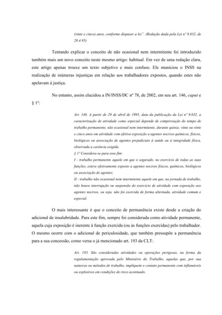 (vinte e cinco) anos, conforme dispuser a lei”. (Redação dada pela Lei nº 9.032, de
28.4.95)

Tentando explicar o conceito de não ocasional nem intermitente foi introduzido
também mais um novo conceito neste mesmo artigo: habitual. Em vez de uma redação clara,
este artigo apenas trouxe um texto subjetivo e mais confuso. Ele municiou o INSS na
realização de inúmeras injustiças em relação aos trabalhadores expostos, quando estes não
apelavam à justiça.
No entanto, assim elucidou a IN/INSS/DC nº 78, de 2002, em seu art. 146, caput e
§ 1º:
Art. 146. A partir de 29 de abril de 1995, data da publicação da Lei nº 9.032, a
caracterização de atividade como especial depende de comprovação do tempo de
trabalho permanente, não ocasional nem intermitente, durante quinze, vinte ou vinte
e cinco anos em atividade com efetiva exposição a agentes nocivos químicos, físicos,
biológicos ou associação de agentes prejudiciais à saúde ou à integridade física,
observada a carência exigida.
§ 1º Considera-se para esse fim:
I - trabalho permanente aquele em que o segurado, no exercício de todas as suas
funções, esteve efetivamente exposto a agentes nocivos físicos, químicos, biológicos
ou associação de agentes;
II - trabalho não ocasional nem intermitente aquele em que, na jornada de trabalho,
não houve interrupção ou suspensão do exercício de atividade com exposição aos
agentes nocivos, ou seja, não foi exercida de forma alternada, atividade comum e
especial.

O mais interessante é que o conceito de permanência existe desde a criação do
adicional de insalubridade. Para este fim, sempre foi considerada como atividade permanente,
aquela cuja exposição é inerente à função exercida (ou às funções exercidas) pelo trabalhador.
O mesmo ocorre com o adicional de periculosidade, que também pressupõe a permanência
para a sua concessão, como versa o já mencionado art. 193 da CLT:
Art. 193. São consideradas atividades ou operações perigosas, na forma da
regulamentação aprovada pelo Ministério do Trabalho, aquelas que, por sua
natureza ou métodos de trabalho, impliquem o contato permanente com inflamáveis
ou explosivos em condições de risco acentuado.

 