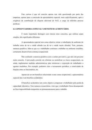 Fato curioso é que tal conceito apenas tem sido questionado por parte das
empresas, apenas para a concessão da aposentadoria especial, mais especificamente, após a
exigência da contribuição da alíquota adicional do SAT, a cargo da referidas pessoas
jurídicas.
6.3.APOSENTADORIA ESPECIAL X BENEFÍCIO ACIDENTÁRIO.
É muito importante distinguir com clareza estes conceitos, que embora sejam
simples, têm significados diferentes.
A aposentadoria especial tem como objetivo retirar o trabalhador do ambiente do
trabalho antes de ter a saúde afetada (ou de ter a saúde muito afetada). Tem, portanto,
natureza preditiva. Sabe-se que se o trabalhador continuar a trabalhar no ambiente insalubre,
certamente desenvolverá a doença ocupacional.
Não confundir a natureza preditiva com o caráter preventivo, que não está presente
neste conceito. A prevenção consiste em eliminar ou neutralizar os riscos ocupacionais, ou
ainda, implementar medidas administrativas para minimizar a exposição do trabalhador a
agentes insalubres. Por exemplo, podemos citar o treinamento periódico, a rotatividade de
funções entre os funcionários, etc.
Apesar de ser um benefício relacionado a uma causa ocupacional, a aposentadoria
especial não é um benefício acidentário.
O benefício acidentário tem como objetivo compensar o trabalhador pela perda da
capacidade laborativa. Tem natureza ressarcitória, visto que o trabalhador ficou desamparado
ao ficar impossibilitado temporária ou permanentemente para o trabalho.

 