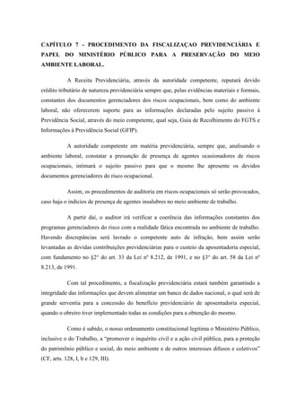 CAPÍTULO 7 - PROCEDIMENTO DA FISCALIZAÇAO PREVIDENCIÁRIA E
PAPEL DO MINISTÉRIO PÚBLICO PARA A PRESERVAÇÃO DO MEIO
AMBIENTE LABORAL.
A Receita Previdenciária, através da autoridade competente, reputará devido
crédito tributário de natureza previdenciária sempre que, pelas evidências materiais e formais,
constantes dos documentos gerenciadores dos riscos ocupacionais, bem como do ambiente
laboral, não oferecerem suporte para as informações declaradas pelo sujeito passivo à
Previdência Social, através do meio competente, qual seja, Guia de Recolhimento do FGTS e
Informações à Previdência Social (GFIP).
A autoridade competente em matéria previdenciária, sempre que, analisando o
ambiente laboral, constatar a presunção de presença de agentes ocasionadores de riscos
ocupacionais, intimará o sujeito passivo para que o mesmo lhe apresente os devidos
documentos gerenciadores do risco ocupacional.
Assim, os procedimentos de auditoria em riscos ocupacionais só serão provocados,
caso haja o indícios de presença de agentes insalubres no meio ambiente de trabalho.
A partir daí, o auditor irá verificar a coerência das informações constantes dos
programas gerenciadores do risco com a realidade fática encontrada no ambiente de trabalho.
Havendo discrepâncias será lavrado o competente auto de infração, bem assim serão
levantadas as devidas contribuições previdenciárias para o custeio da aposentadoria especial,
com fundamento no §2° do art. 33 da Lei nº 8.212, de 1991, e no §3° do art. 58 da Lei nº
8.213, de 1991.
Com tal procedimento, a fiscalização previdenciária estará também garantindo a
integridade das informações que devem alimentar um banco de dados nacional, o qual será de
grande serventia para a concessão do benefício previdenciário de aposentadoria especial,
quando o obreiro tiver implementado todas as condições para a obtenção do mesmo.
Como é sabido, o nosso ordenamento constitucional legitima o Ministério Público,
inclusive o do Trabalho, a “promover o inquérito civil e a ação civil pública, para a proteção
do patrimônio público e social, do meio ambiente e de outros interesses difusos e coletivos”
(CF, arts. 128, I, b e 129, III).

 