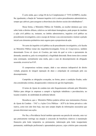 É certo ainda, que o artigo 84 da Lei Complementar n° 75/93 (LOMPU), incubelhe, igualmente, a função de “instaurar inquérito civil e outros procedimentos administrativos,
sempre que cabíveis, para assegurar a observância dos direitos sociais dos trabalhadores”.
Dessa forma, o Ministério Público do Trabalho, ao receber denúncia que verse
sobre lesão a direitos difusos, coletivos ou individuais homogêneos, pode propor de imediato
a ação civil pública ou, instaurar, no âmbito administrativo, inquérito civil público ou
procedimento investigatório, com o escopo de formar o seu convencimento e instruir a petição
inicial com elementos probatórios mais seguros para a propositura da ação.
No curso do inquérito civil público ou do procedimento investigatório, a lei faculta
ao Ministério Público tomar dos inquiridos/investigados Termo de Compromisso, também
denominado Termo de Ajuste de Conduta, por meio do qual se evita o ajuizamento da
demanda, sanando-se, pela via extrajudicial, a ilegalidade detectada. Deste termo deve constar
uma cominação, normalmente uma multa, para o caso de descumprimento da obrigação
assumida, reversível ao FAT.
O compromisso reclama sempre, dada a sua natureza indisponível do direito
violado, proposta de integral reparação do dano e estipulação de cominação pelo seu
descumprimento.
Cumpridas as obrigações avençadas, na forma, prazo e condições fixadas, serão
elas consideradas extintas, desaparecendo o interesse de agir dos legitimados.
O termo de Ajuste de conduta tem sido frequentemente utilizado pelo Ministério
Público para obrigar às empresas a cumprir a legislação trabalhista e previdenciária, no
tocante à matéria de salubridade do ambiente laboral.
Ressalta-se, que o Ministério Público poderia utilizar seus instrumentos (Termos
de Ajuste de Conduta – TAC’s e Ações Civis Públicas – ACP’s) de forma pró-ativa e não
reativa, como tem sido feito hoje, mas nem sempre dispõe de informações necessárias que
possam direcionar suas ações.
Por fim, a Previdência Social também apresenta sua parcela de omissão, uma vez
que praticamente restringe sua atuação à concessão de benefícios relativos à manutenção
financeira pela lesão temporária ou permanente, indenização pela lesão incapacitante
permanente, reabilitação profissional e aposentadoria precoce, cujos critérios para concessão

 