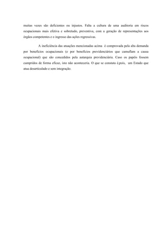 muitas vezes são deficientes ou injustos. Falta a cultura de uma auditoria em riscos
ocupacionais mais efetiva e sobretudo, preventiva, com a geração de representações aos
órgãos competentes e o ingresso das ações regressivas.
A ineficiência das atuações mencionadas acima é comprovada pela alta demanda
por benefícios ocupacionais (e por benefícios previdenciários que camuflam a causa
ocupacional) que são concedidos pela autarquia previdenciária. Caso os papéis fossem
cumpridos de forma eficaz, isto não aconteceria. O que se constata é,pois, um Estado que
atua desarticulado e sem integração.

 