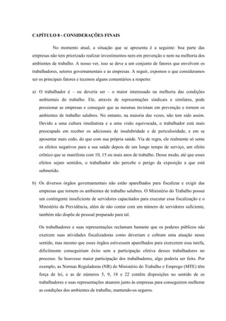 CAPÍTULO 8 - CONSIDERAÇÕES FINAIS
No momento atual, a situação que se apresenta é a seguinte: boa parte das
empresas não tem priorizado realizar investimentos nem em prevenção e nem na melhoria dos
ambientes de trabalho. A nosso ver, isso se deve a um conjunto de fatores que envolvem os
trabalhadores, setores governamentais e as empresas. A seguir, expomos o que consideramos
ser os principais fatores e tecemos alguns comentários a respeito:
a) O trabalhador é – ou deveria ser – o maior interessado na melhoria das condições
ambientais do trabalho. Ele, através de representações sindicais e similares, pode
pressionar as empresas e conseguir que as mesmas invistam em prevenção e tornem os
ambientes de trabalho salubres. No entanto, na maioria das vezes, não tem sido assim.
Devido a uma cultura imediatista e a uma visão equivocada, o trabalhador está mais
preocupado em receber os adicionais de insalubridade e de periculosidade, e em se
aposentar mais cedo, do que com sua própria saúde. Via de regra, ele realmente só sente
os efeitos negativos para a sua saúde depois de um longo tempo de serviço, um efeito
crônico que se manifesta com 10, 15 ou mais anos de trabalho. Desse modo, até que esses
efeitos sejam sentidos, o trabalhador não percebe o perigo da exposição a que está
submetido.
b) Os diversos órgãos governamentais não estão aparelhados para fiscalizar e exigir das
empresas que tornem os ambientes de trabalho salubres. O Ministério do Trabalho possui
um contingente insuficiente de servidores capacitados para executar essa fiscalização e o
Ministério da Previdência, além de não contar com um número de servidores suficiente,
também não dispõe de pessoal preparado para tal.
Os trabalhadores e suas representações reclamam bastante que os poderes públicos não
exercem suas atividades fiscalizadoras como deveriam e cobram uma atuação nesse
sentido, mas mesmo que esses órgãos estivessem aparelhados para exercerem essa tarefa,
dificilmente conseguiriam êxito sem a participação efetiva desses trabalhadores no
processo. Se houvesse maior participação dos trabalhadores, algo poderia ser feito. Por
exemplo, as Normas Reguladoras (NR) do Ministério do Trabalho e Emprego (MTE) têm
força de lei, e as de números 5, 9, 18 e 22 contêm disposições no sentido de os
trabalhadores e suas representações atuarem junto às empresas para conseguirem melhorar
as condições dos ambientes de trabalho, mantendo-os seguros.

 