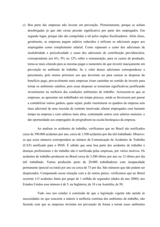 c) Boa parte das empresas não investe em prevenção. Primeiramente, porque se acham
desobrigadas já que não existe pressão significativa por parte dos empregados. Em
segundo lugar, porque não são compelidas a tal pelos órgãos fiscalizadores. Além disso,
geralmente, as empresas pagam salários reduzidos e utilizam os adicionais pagos aos
empregados como complemento salarial. Como repassam o custo dos adicionais de
insalubridade e periculosidade e custo dos adicionais de contribuição previdenciária,
correspondente aos 6%, 9% ou 12% sobre a remuneração, para os custos de produção,
torna-se mais cômodo para as mesmas pagar o numerário do que investir maciçamente em
prevenção no ambiente de trabalho. Se o valor desses adicionais correspondesse a
percentuais, pelo menos próximos aos que deveriam ser para custear as despesas do
benefício pago, provavelmente mais empresas iriam caminhar no sentido de investir para
tornar os ambientes salubres, pois essas despesas se tornariam significativas justificando
investimento na melhoria das condições ambientais de trabalho. Acrescente-se que as
empresas, ao aposentar um trabalhador em tempo precoce, ainda se favorecem por passar
a contabilizar outros ganhos, quais sejam: poder reestruturar os quadros da empresa sem
ônus adicional de uma rescisão de contrato imotivada; afastar empregados com bastante
tempo na empresa e com salários mais altos, contratando outros com salários menores, e
dar oportunidade aos empregados de progredirem na escala hierárquica da empresa.
Ao analisar os acidentes de trabalho, verificamos que no Brasil são notificados
cerca de 390.000 acidentes por ano, cerca de 1.500 acidentes por dia útil trabalhado. Observese que esses números correspondem ao número de Comunicação de Acidentes de Trabalho
(CAT) notificado para o INSS. É sabido que uma boa parte dos acidentes de trabalho e
doenças profissionais e do trabalho não é notificada pelas empresas, por vários motivos. Os
acidentes de trabalho produzem no Brasil cerca de 3.200 óbitos por ano ou 12 óbitos por dia
útil trabalhado. Temos produzido perto de 20.000 trabalhadores com incapacidade
permanente (parcial ou total) por ano ou cerca de 73 por dia. São números que não podem ser
desprezados. Comparando nossa situação com a de outros países, verificamos que no Brasil
ocorrem 113 acidentes fatais por grupo de 1 milhão de segurados (dados do ano 2000); nos
Estados Unidos esse número é de 5, na Inglaterra, de 10 e na Austrália, de 50.
Tudo isso nos conduz à conclusão de que a legislação vigente não atende às
necessidades no que concerne a induzir à melhoria contínua dos ambientes de trabalho, não
fazendo com que as empresas invistam em prevenção de forma a tornar esses ambientes

 