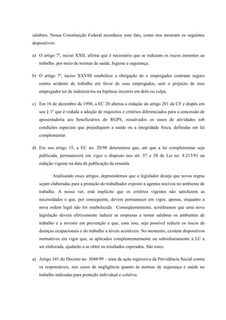 salubres. Nossa Constituição Federal reconhece esse fato, como nos mostram os seguintes
dispositivos:
a) O artigo 7º, inciso XXII, afirma que é necessário que se reduzam os riscos inerentes ao
trabalho, por meio de normas de saúde, higiene e segurança.
b) O artigo 7º, inciso XXVIII estabelece a obrigação de o empregador contratar seguro
contra acidente de trabalho em favor de seus empregados, sem o prejuízo de esse
empregador ter de indenizá-los na hipótese incorrer em dolo ou culpa.
c) Em 16 de dezembro de 1998, a EC 20 alterou a redação do artigo 201 da CF e dispôs em
seu § 1º que é vedada a adoção de requisitos e critérios diferenciados para a concessão de
aposentadoria aos beneficiários do RGPS, ressalvados os casos de atividades sob
condições especiais que prejudiquem a saúde ou a integridade física, definidas em lei
complementar.
d) Em seu artigo 15, a EC no. 20/98 determinou que, até que a lei complementar seja
publicada, permanecerá em vigor o disposto nos art. 57 e 58 da Lei no. 8.213/91 na
redação vigente na data de publicação da emenda.
Analisando esses artigos, depreendemos que o legislador deseja que novas regras
sejam elaboradas para a proteção do trabalhador exposto a agentes nocivos no ambiente de
trabalho. A nosso ver, está implícito que os critérios vigentes não satisfazem as
necessidades e que, por conseguinte, devem permanecer em vigor, apenas, enquanto a
nova ordem legal não for estabelecida. Conseqüentemente, acreditamos que uma nova
legislação deverá efetivamente induzir as empresas a tornar salubres os ambientes de
trabalho e a investir em prevenção e que, com isso, seja possível reduzir os riscos de
doenças ocupacionais e do trabalho a níveis aceitáveis. No momento, existem dispositivos
normativos em vigor que, se aplicados complementarmente ou subsidiariamente à LC a
ser elaborada, ajudarão a se obter os resultados esperados. São estes:
a) Artigo 341 do Decreto no. 3048/99 – trata de ação regressiva da Previdência Social contra
os responsáveis, nos casos de negligência quanto às normas de segurança e saúde no
trabalho indicadas para proteção individual e coletiva.

 
