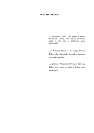 AGRADECIMENTOS

À Professora Maria das Dores Carneiro
Cavalcanti (Dóia), pela valiosa orientação
dada a mim para a elaboração desta
monografia.

Ao Professor Francisco de Araújo Macêdo
Filho, pela colaboração, amizade e incentivo
ao estudo do direito.

Ao professor Marcos José Nogueira de Souza
Filho, pelo apoio prestado à defesa desta
monografia.

 