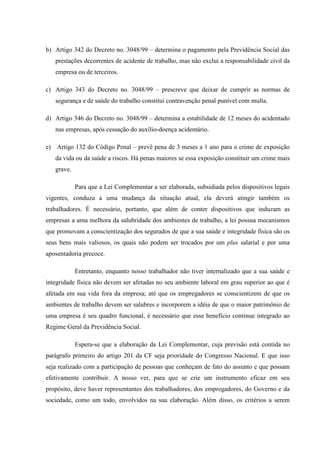 b) Artigo 342 do Decreto no. 3048/99 – determina o pagamento pela Previdência Social das
prestações decorrentes de acidente de trabalho, mas não exclui a responsabilidade civil da
empresa ou de terceiros.
c) Artigo 343 do Decreto no. 3048/99 – prescreve que deixar de cumprir as normas de
segurança e de saúde do trabalho constitui contravenção penal punível com multa.
d) Artigo 346 do Decreto no. 3048/99 – determina a estabilidade de 12 meses do acidentado
nas empresas, após cessação do auxílio-doença acidentário.
e) Artigo 132 do Código Penal – prevê pena de 3 meses a 1 ano para o crime de exposição
da vida ou da saúde a riscos. Há penas maiores se essa exposição constituir um crime mais
grave.
Para que a Lei Complementar a ser elaborada, subsidiada pelos dispositivos legais
vigentes, conduza a uma mudança da situação atual, ela deverá atingir também os
trabalhadores. É necessário, portanto, que além de conter dispositivos que induzam as
empresas a uma melhora da salubridade dos ambientes de trabalho, a lei possua mecanismos
que promovam a conscientização dos segurados de que a sua saúde e integridade física são os
seus bens mais valiosos, os quais não podem ser trocados por um plus salarial e por uma
aposentadoria precoce.
Entretanto, enquanto nosso trabalhador não tiver internalizado que a sua saúde e
integridade física não devem ser afetadas no seu ambiente laboral em grau superior ao que é
afetada em sua vida fora da empresa; até que os empregadores se conscientizem de que os
ambientes de trabalho devem ser salubres e incorporem a idéia de que o maior patrimônio de
uma empresa é seu quadro funcional, é necessário que esse benefício continue integrado ao
Regime Geral da Previdência Social.
Espera-se que a elaboração da Lei Complementar, cuja previsão está contida no
parágrafo primeiro do artigo 201 da CF seja prioridade do Congresso Nacional. E que isso
seja realizado com a participação de pessoas que conheçam de fato do assunto e que possam
efetivamente contribuir. A nosso ver, para que se crie um instrumento eficaz em seu
propósito, deve haver representantes dos trabalhadores, dos empregadores, do Governo e da
sociedade, como um todo, envolvidos na sua elaboração. Além disso, os critérios a serem

 
