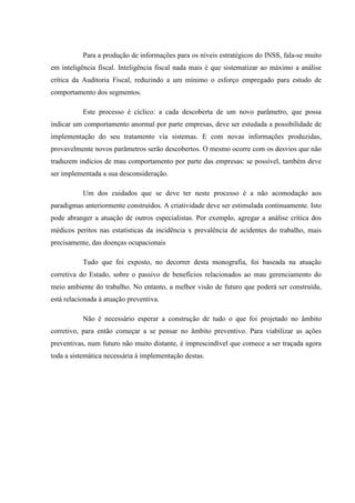 Para a produção de informações para os níveis estratégicos do INSS, fala-se muito
em inteligência fiscal. Inteligência fiscal nada mais é que sistematizar ao máximo a análise
crítica da Auditoria Fiscal, reduzindo a um mínimo o esforço empregado para estudo de
comportamento dos segmentos.
Este processo é cíclico: a cada descoberta de um novo parâmetro, que possa
indicar um comportamento anormal por parte empresas, deve ser estudada a possibilidade de
implementação do seu tratamento via sistemas. E com novas informações produzidas,
provavelmente novos parâmetros serão descobertos. O mesmo ocorre com os desvios que não
traduzem indícios de mau comportamento por parte das empresas: se possível, também deve
ser implementada a sua desconsideração.
Um dos cuidados que se deve ter neste processo é a não acomodação aos
paradigmas anteriormente construídos. A criatividade deve ser estimulada continuamente. Isto
pode abranger a atuação de outros especialistas. Por exemplo, agregar a análise crítica dos
médicos peritos nas estatísticas da incidência x prevalência de acidentes do trabalho, mais
precisamente, das doenças ocupacionais
Tudo que foi exposto, no decorrer desta monografia, foi baseada na atuação
corretiva do Estado, sobre o passivo de benefícios relacionados ao mau gerenciamento do
meio ambiente do trabalho. No entanto, a melhor visão de futuro que poderá ser construída,
está relacionada à atuação preventiva.
Não é necessário esperar a construção de tudo o que foi projetado no âmbito
corretivo, para então começar a se pensar no âmbito preventivo. Para viabilizar as ações
preventivas, num futuro não muito distante, é imprescindível que comece a ser traçada agora
toda a sistemática necessária à implementação destas.

 